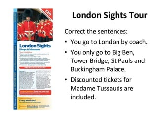 London Sights Tour Correct the sentences: You go to London by coach. You only go to Big Ben, Tower Bridge, St Pauls and Buckingham Palace. Discounted tickets for Madame Tussauds are included. 
