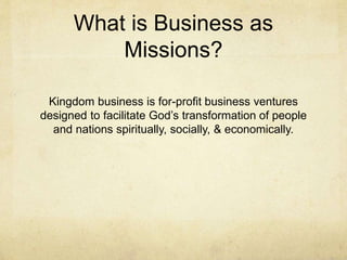 What is Business as 
Missions? 
Kingdom business is for-profit business ventures 
designed to facilitate God’s transformation of people 
and nations spiritually, socially, & economically. 
 
