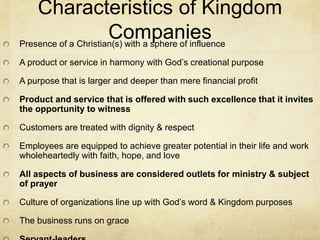 Characteristics of Kingdom 
Companies 
Presence of a Christian(s) with a sphere of influence 
A product or service in harmony with God’s creational purpose 
A purpose that is larger and deeper than mere financial profit 
Product and service that is offered with such excellence that it invites 
the opportunity to witness 
Customers are treated with dignity & respect 
Employees are equipped to achieve greater potential in their life and work 
wholeheartedly with faith, hope, and love 
All aspects of business are considered outlets for ministry & subject 
of prayer 
Culture of organizations line up with God’s word & Kingdom purposes 
The business runs on grace 
Servant-leaders 
 