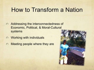 How to Transform a Nation 
Addressing the interconnectedness of 
Economic, Political, & Moral-Cultural 
systems 
Working with individuals 
Meeting people where they are 
 
