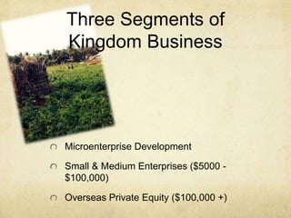 Three Segments of 
Kingdom Business 
Microenterprise Development 
Small & Medium Enterprises ($5000 - 
$100,000) 
Overseas Private Equity ($100,000 +) 
 