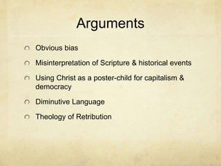 Arguments 
Obvious bias 
Misinterpretation of Scripture & historical events 
Using Christ as a poster-child for capitalism & 
democracy 
Diminutive Language 
Theology of Retribution 
 