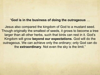 “God is in the business of doing the outrageous … 
Jesus also compared the kingdom of God to a mustard seed. 
Though originally the smallest of seeds, it grows to become a tree 
larger than all other herbs, such that birds can rest in it. God’s 
Kingdom will grow beyond our expectations. God will do the 
outrageous. We can achieve only the ordinary; only God can do 
the extraordinary. Not even the sky is the limit.” 
 