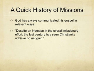 A Quick History of Missions 
God has always communicated his gospel in 
relevant ways 
“Despite an increase in the overall missionary 
effort, the last century has seen Christianity 
achieve no net gain.” 
 