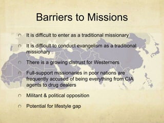 Barriers to Missions 
It is difficult to enter as a traditional missionary 
It is difficult to conduct evangelism as a traditional 
missionary 
There is a growing distrust for Westerners 
Full-support missionaries in poor nations are 
frequently accused of being everything from CIA 
agents to drug dealers 
Militant & political opposition 
Potential for lifestyle gap 
 