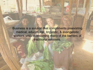 Business is a solution that compliments preexisting 
medical, educational, linguistic, & evangelistic 
workers while overcoming many of the barriers of 
traditional missions. 
 