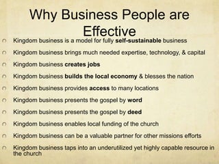 Why Business People are 
Effective 
Kingdom business is a model for fully self-sustainable business 
Kingdom business brings much needed expertise, technology, & capital 
Kingdom business creates jobs 
Kingdom business builds the local economy & blesses the nation 
Kingdom business provides access to many locations 
Kingdom business presents the gospel by word 
Kingdom business presents the gospel by deed 
Kingdom business enables local funding of the church 
Kingdom business can be a valuable partner for other missions efforts 
Kingdom business taps into an underutilized yet highly capable resource in 
the church 
 
