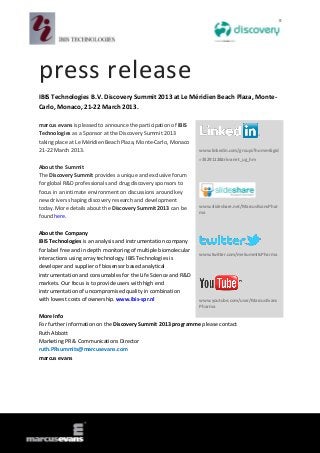 press release
IBIS Technologies B.V. Discovery Summit 2013 at Le Méridien Beach Plaza, Monte-
Carlo, Monaco, 21-22 March 2013.

marcus evans is pleased to announce the participation of IBIS
Technologies as a Sponsor at the Discovery Summit 2013
taking place at Le Méridien Beach Plaza, Monte-Carlo, Monaco
21-22 March 2013.                                                 www.linkedin.com/groups?home=&gid
                                                                  =3529112&trk=anet_ug_hm
About the Summit
The Discovery Summit provides a unique and exclusive forum
for global R&D professionals and drug discovery sponsors to
focus in an intimate environment on discussions around key
new drivers shaping discovery research and development
                                                                  www.slideshare.net/MarcusEvansPhar
today. More details about the Discovery Summit 2013 can be
                                                                  ma
found here.

About the Company
IBIS Technologies is an analysis and instrumentation company
for label free and in depth monitoring of multiple biomolecular
                                                                  www.twitter.com/meSummitsPharma
interactions using array technology. IBIS Technologies is
developer and supplier of biosensor based analytical
instrumentation and consumables for the Life Science and R&D
markets. Our focus is to provide users with high end
instrumentation of uncompromised quality in combination
with lowest costs of ownership. www.ibis-spr.nl                   www.youtube.com/user/MarcusEvans
                                                                  Pharma

More Info
For further information on the Discovery Summit 2013 programme please contact
Ruth Abbott
Marketing PR & Communications Director
ruth.PRsummits@marcusevans.com
marcus evans
 