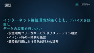 課題
インターネット接続環境が無くとも、デバイスを設
置し
データの収集を行いたい
• 設置環境フリーなサービスやソリューション構築
• イベント時の一時的な設置
• 既設線利用における他部門との調整
 