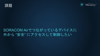 課題
SORACOM Airでつながっているデバイスに
外から “安全” にアクセスして制御したい
 