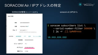 SORACOM Air / IPアドレスの特定
SORACOM管理コンソールから
$ soracom subscribers list 
--serial-number-filter DXXXX0 
| jq -r .[].ipAddress
10.XXX.XXX.XXX
soracom-cli (API)から
 