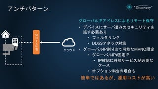 アンチパターン
グローバルIPアドレスによるリモート保守
• デバイスにサーバ並みのセキュリティを
施す必要あり
• フィルタリング
• DDoSアタック対策
• グローバルIP割り当て可能なMVNO限定
• グローバルIP≠固定IP
• IP確認に外部サービスが必要な
ケース
• オプション料金の場合も
簡単ではあるが、運用コストが高い
クラウド
グローバルIP
 
