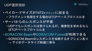 UDP選択指針
•ペイロードサイズが1472オクテットに収まる
• フラグメント処理をする場合はTCPベースプロトコルを
•サーバからのレスポンスが不要
• UDPでもレスポンスは受けられるが、確実性を求めるなら
ばTCPベースプロトコルを
•SORACOM BeamやSORACOM Funnelが利用できる
• SORACOM Beamはレスポンスを省略するオプションあり
→ 下りのデータサイズ削減に寄与
 