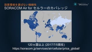 設置環境を選ばない接続性
SORACOM Air for セルラーのカバレッジ
120ヵ国以上 (2017/7/5現在)
https://soracom.jp/services/air/cellular/price_global/
 
