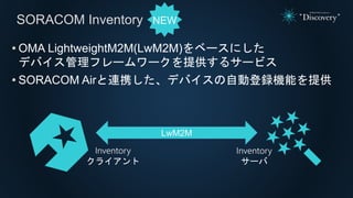 SORACOM Inventory
• OMA LightweightM2M(LwM2M)をベースにした
デバイス管理フレームワークを提供するサービス
• SORACOM Airと連携した、デバイスの自動登録機能を提供
Inventory
クラ...