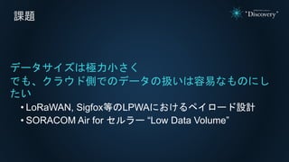 課題
データサイズは極力小さく
でも、クラウド側でのデータの扱いは容易なものにし
たい
• LoRaWAN, Sigfox等のLPWAにおけるペイロード設計
• SORACOM Air for セルラー “Low Data Volume”
 