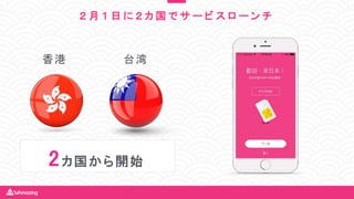 香港 台湾
2カ国から開始
２ 月 １ 日 に ２ カ 国 で サ ー ビ ス ロ ー ン チ
 