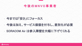 • 今までは「安さ」にフォーカス
• 今後は加え、サービス価値を付与し、差別化が必要
• SORACOM Air は参入障壁を大幅に下げてくれる
今 後 の M N V O 事 業 者
 