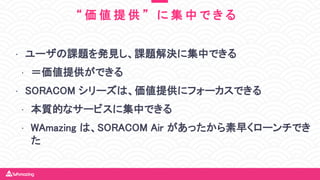 • ユーザの課題を発見し、課題解決に集中できる
• ＝価値提供ができる
• SORACOM シリーズは、価値提供にフォーカスできる
• 本質的なサービスに集中できる
• WAmazing は、SORACOM Air があったから素早くローンチでき
た
“ 価 値 提 供 ” に 集 中 で き る
 