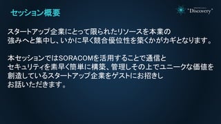 セッション概要
スタートアップ企業にとって限られたリソースを本業の
強みへと集中し、いかに早く競合優位性を築くかがカギとなります。
本セッションではSORACOMを活用することで通信と
セキュリティを素早く簡単に構築、管理しその上でユニークな価値を
創造しているスタートアップ企業をゲストにお招きし
お話いただきます。
 