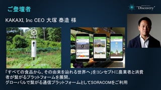 ご登壇者
KAKAXI, Inc CEO 大塚 泰造 様
「すべての食品から、その由来を辿れる世界へ」をコンセプトに農業者と消費
者が繋がるプラットフォームを展開。
グローバルで繋がる通信プラットフォームとしてSORACOMをご利用
 
