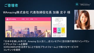 ご登壇者
WAmazing株式会社 代表取締役社長 加藤 史子 様
「日本中を楽しみ尽くす、Amazing な人生に。」をコンセプトに訪日旅行客向けインバウン
ドプラットフォームを展開
SORAOMのAPIを活用することで自社プラットフォーム上で様々なサービスや
コンテンツを提供
 