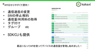 API分かりやすくて便利！
• 通信速度の変更
• SIMの停止/解約
• 通信量/利用料の取得
• タグ付け
• グループ etc
• SDK/CLIも提供
最近になってAPIを使ってデバイスの通信量を管理し始めました！
 