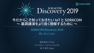 今だからこそ知っておきたい IoT と SORACOM
～ 基調講演をより良く理解するために ～
SORACOM Discovery 2019
M1 セッション
株式会社ソラコム
テクノロジー・エバンジェリスト
松下 享平 (Max)
 