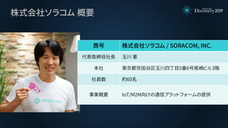 株式会社ソラコム 概要
商号 株式会社ソラコム / SORACOM, INC.
代表取締役社長 玉川 憲
本社 東京都世田谷区玉川四丁目5番6号尾嶋ビル3階
社員数 約60名
事業概要 IoT/M2M向けの通信プラットフォームの提供
 