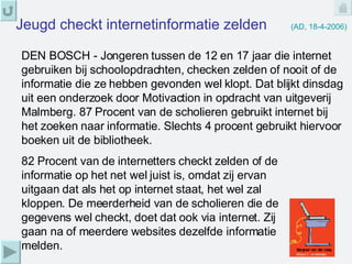 Jeugd checkt internetinformatie zelden   (AD, 18-4-2006) DEN BOSCH - Jongeren tussen de 12 en 17 jaar die internet gebruiken bij schoolopdrachten, checken zelden of nooit of de informatie die ze hebben gevonden wel klopt. Dat blijkt dinsdag uit een onderzoek door Motivaction in opdracht van uitgeverij Malmberg. 87 Procent van de scholieren gebruikt internet bij het zoeken naar informatie. Slechts 4 procent gebruikt hiervoor boeken uit de bibliotheek.  82 Procent van de internetters checkt zelden of de informatie op het net wel juist is, omdat zij ervan uitgaan dat als het op internet staat, het wel zal kloppen. De meerderheid van de scholieren die de gegevens wel checkt, doet dat ook via internet. Zij gaan na of meerdere websites dezelfde informatie melden.  