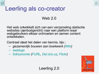 Leerling als co-creator Web 2.0 Leerling 2.0 Het web ontwikkelt zich van een verzameling statische websites (aanbodgericht) naar een platform waar webgebruikers elkaar ontmoeten en samen content ontwikkelen.  Centraal staat het delen van kennis, bijv.: gezamenlijk bouwen aan boekwerk ( Wiki ) weblogs folksonomie  ( FURL ,  Del.icio.us ,  Flickr ) 