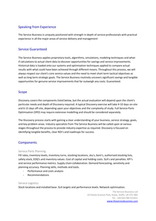 Speaking from Experience

The Service Business is uniquely positioned with strength in depth of service professionals with practical
experience in all the major areas of service delivery and management


Service Guaranteed

The Service Business applies proprietary tools, algorithms, simulations, modeling techniques and what-
if calculations to actual client data to discover opportunities for savings and service improvements.
Historical data is loaded onto our systems and optimisation techniques applied to compare actual
results with what could have been achieved through different means. Throughout this process, we will
always respect our client’s core service values and the need to meet short term tactical objectives as
well as long term strategic goals. The Service Business routinely uncovers significant savings and tangible
opportunities for genuine service improvements that far outweigh any costs. Guaranteed.


Scope

Discovery covers the components listed below, but the actual evaluation will depend upon the client’s
particular needs and depth of Discovery required. A typical Discovery exercise will take 4-10 days on-site
and 6-15 days off-site, depending upon your objectives and the complexity of study. Full Service Parts
Optimisation (SPO) may require extensive modelling and should be considered separately.

The Discovery process starts with gaining a clear understanding of your business, service strategy, goals,
and key problem areas. Industry specialists from The Service Business will be called upon at various
stages throughout the process to provide industry expertise as required. Discovery is focused on
identifying tangible benefits, clear ROI’s and roadmaps for success.


Components

Service Parts Planning
Fill rates, inventory levels, inventory turns, stocking locations, sku’s, bom’s, authorised stocking lists,
safety stock, EOQ’s and inventory values. Cost of capital and holding costs. SLA’s and penalties. KPI’s
and service performance metrics. Supply chain collaboration. Demand forecasting, sensitivity and
planning accuracy. Planning skills, methods and tools.
      - Performance and costs analysis
      - Recommendations

Service Logistics
Stock locations and installed base. SLA targets and performance levels. Network optimisation.
                                                                                         The Service Business Ltd
                                                                IC3 Keele Science Park, Keele, Staffs, UK ST5 5BG
                                                                                        Tel : +44 (0)1789 415031
                                                                                   www.theservicebusiness.com
 