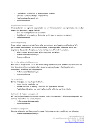-   Cost / benefit of modifying or redesigning the network
    -   Onshore, nearshore, offshore considerations.
    -   Freight costs and service levels
    -   Recommendations

Installed Base and Customers
Which customers and segments are profitable and why. Which customers are unprofitable and why. SLA
targets and performance levels. Controls.
    - Over and under performance assessment
    - Cost / benefit of increasing or decreasing service level by customer or segment
    - Recommendations


Service Repair Loop
Scrap, replace, repair or refurbish. What, why, when, where, who. Repairers and locations, TAT,
performance measurements. Material consumption, screening process, functional testing and
diagnostics, disassembly. Recycling and scrap management. Warranty redemption.
    - What to repair, when to repair, who should repair and where.
    - Performance and costs analysis
    - Recommendations


Service Parts Lifecycle Management
New product introductions. End of life. Over stocking and Obsolescence. Last time buy. Divisional and
inter-departmental communications. Part revisions, supercession, part chaining, alternates.
Components, assemblies and routable pools
    - Performance and costs analysis
    - Recommendations


Service Visibility
Service blind spots and knowledge black holes.
    - Unblocking the knowledge gap
    - Benefits and costs of creating a proactive and agile service business
    - Practical considerations and costs implications for achieving real-time visibility

Call Centre & Process Management
KPI’s and performance measurements. Customer satisfaction. Diagnostics. Warranty management and
controls. Process flow and communications
    - Performance and costs analysis
    - Recommendations


Field Service Engineers
Planning, scheduling and dispatch performance. Engineer performance, skill levels and utilisation.
    - Performance and costs analysis
                                                                                      The Service Business Ltd
                                                             IC3 Keele Science Park, Keele, Staffs, UK ST5 5BG
                                                                                     Tel : +44 (0)1789 415031
                                                                                www.theservicebusiness.com
 