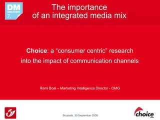 The importance
   of an integrated media mix



 Choice: a “consumer centric” research
into the impact of communication channels



      Remi Boel – Marketing Intelligence Director - OMG




                    Brussels, 30 September 2009
 