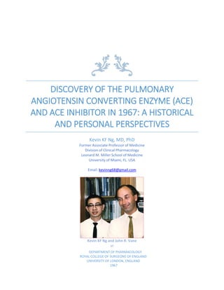 DISCOVERY OF THE PULMONARY
ANGIOTENSIN CONVERTING ENZYME (ACE)
AND ACE INHIBITOR IN 1967: A HISTORICAL
AND PERSONAL PERSPECTIVES
Kevin KF Ng, MD, PhD
Former Associate Professor of Medicine
Division of Clinical Pharmacology
Leonard M. Miller School of Medicine
University of Miami, FL. USA
Email: kevinng68@gmail.com
Kevin KF Ng and John R. Vane
at
DEPARTMENT OF PHARMACOLOGY
ROYAL COLLEGE OF SURGEONS OF ENGLAND
UNIVERSITY OF LONDON, ENGLAND
1967
 
