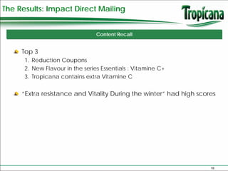 The Results: Impact Direct Mailing


                                 Content Recall


     Top 3
      1. Reduction Coupons
      2. New Flavour in the series Essentials : Vitamine C+
      3. Tropicana contains extra Vitamine C


     “Extra resistance and Vitality During the winter” had high scores




                                                                    16
 