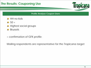 The Results: Couponing Use


                       Profile Analyse Coupon Users

      HH no kids
      50 +
      Highest social groups
      Brussels

   = confirmation of GFK profile

   Mailing respondents are representative for the Tropicana target




                                                                 19
 