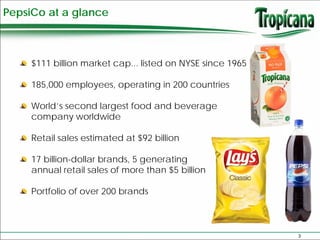 PepsiCo at a glance



     $111 billion market cap... listed on NYSE since 1965

     185,000 employees, operating in 200 countries

     World’s second largest food and beverage
     company worldwide

     Retail sales estimated at $92 billion

     17 billion-dollar brands, 5 generating
     annual retail sales of more than $5 billion

     Portfolio of over 200 brands



                                                            3
 