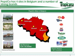 PepsiCo has 4 sites in Belgium and a number of
strong brands

                                   PepsiCo Sites in Belgium




 Tropicana Zeebrugge          Zeebrugge

                         Veurne

                                      Brussel
 Veurne Snack Foods
                                                  Borgloon




    Looza Borgloon



                         Net Revenue:
                         EUR 140,000MM
                                                              PepsiCo Belgium
Commercial HQ Zaventem                                        • 967 Employees


                                                                                4
 