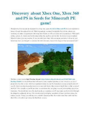 Discovery about Xbox One, Xbox 360
and PS in Seeds for Minecraft PE
game!
Though it has been around development for a long time, game Seeds for Minecraft PE has now exploded as
being a Creeper throughout the web. With its popularity reaching Unstoppable Force levels, players are
venturing out online to experiment with using their friends as well as to make new acquaintances. With nearly
endless options of creation and terraforming within this sandbox survival title, the interest on personalized
Minecraft skins is not any surprise. If you can stake your claim with a mountain and turn a volcano in your
homestead, have you thought to customize the look extremely character in charge of that monumental task?
The blue screen crash in Epic Floating Islands -http://minecraftpedownload.com/1416059060-epic-
floating-islands/ is a crucial threat that will destroy your complete operating-system, therefore you aren’t
prepared to face this screen, which is a significant enemy in your Os. Sometimes you may properly turn off
your Pc, however when the market turn it on; it may well show a blue screen of death. How to blue screen of
death fix? You can talk to your OS provider, as sometimes they are going to assist you in getting away from
frustration. You should take away the attach media, as sometimes you Pc may make an effort to boot through
the plugged in additional devices. You should restart your laptop, and plenty of times you have reduce the
tedious screens. Today, you will discover a suitable channel just like the wonder share that could avail live
Boot CDs, to be able to get reduce the blue/black screens.
 