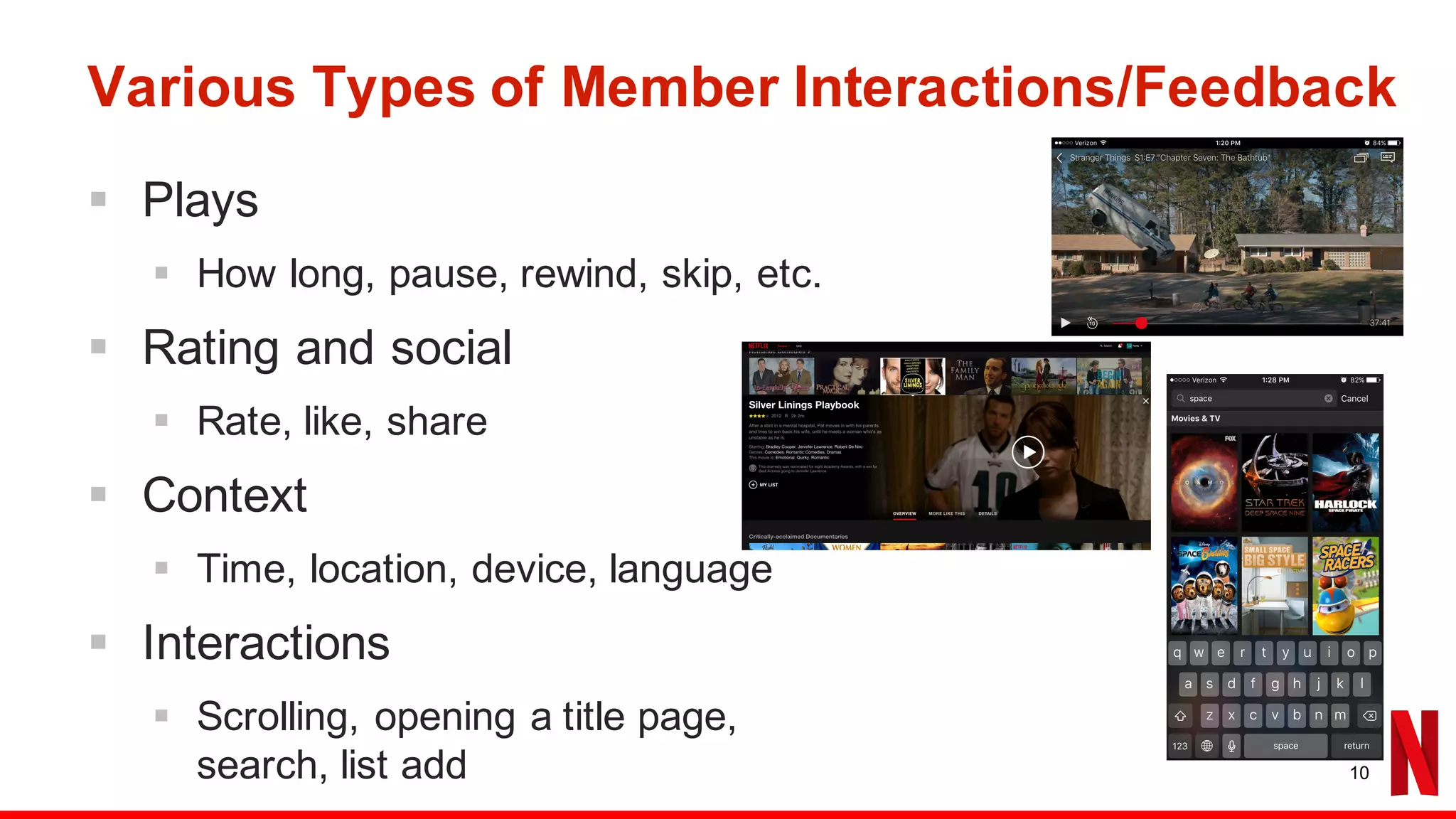 Various Types of Member Interactions/Feedback
§ Plays
§ How long, pause, rewind, skip, etc.
§ Rating and social
§ Rate, like, share
§ Context
§ Time, location, device, language
§ Interactions
§ Scrolling, opening a title page,
search, list add 10
 