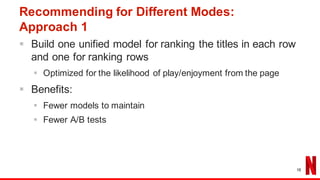 Recommending for Different Modes:
Approach 1
§ Build one unified model for ranking the titles in each row
and one for ranking rows
§ Optimized for the likelihood of play/enjoyment from the page
§ Benefits:
§ Fewer models to maintain
§ Fewer A/B tests
16
 