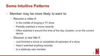 Some Intuitive Patterns
§ Member may be more likely to want to
§ Resume a video if:
§ In the middle of binging a TV show
§ Partially watched a movie recently
§ Often watched it around this time of the day, location, or on the current
device
§ Discover a new title if:
§ Just finished a movie or completed all episodes of a show
§ Hasn’t watched anything recently
§ Is a relatively new member
22
 