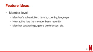 Feature Ideas
§ Member-level:
§ Member’s subscription: tenure, country, language
§ How active has the member been recently
§ Member past ratings, genre preferences, etc.
24
 