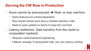 Serving the CW Row in Production
§ Score cannot be precomputed è Real- or near real-time
§ Some features are context dependent
§ Row should refresh each time a member watches a title
§ Need to push updates to clients to keep the row fresh
§ Latency bottleneck: Data transfers from the cache to
computation backend
§ Requires careful backend engineering
§ Fallback strategy: If computation fails, can use recency ranking
34
 
