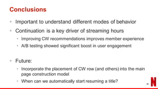 Conclusions
§ Important to understand different modes of behavior
§ Continuation is a key driver of streaming hours
§ Improving CW recommendations improves member experience
§ A/B testing showed significant boost in user engagement
§ Future:
§ Incorporate the placement of CW row (and others) into the main
page construction model
§ When can we automatically start resuming a title? 36
 