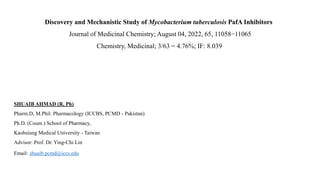 Discovery and Mechanistic Study of Mycobacterium tuberculosis PafA Inhibitors
Journal of Medicinal Chemistry; August 04, 2022, 65, 11058−11065​
Chemistry, Medicinal; 3/63 = 4.76%; IF: 8.039
SHUAIB AHMAD (R. Ph)
Pharm.D, M.Phil. Pharmacology (ICCBS, PCMD - Pakistan)
Ph.D. (Count.) School of Pharmacy,
Kaohsiung Medical University - Taiwan
Advisor: Prof. Dr. Ying-Chi Lin
Email: shuaib.pcmd@iccs.edu
 