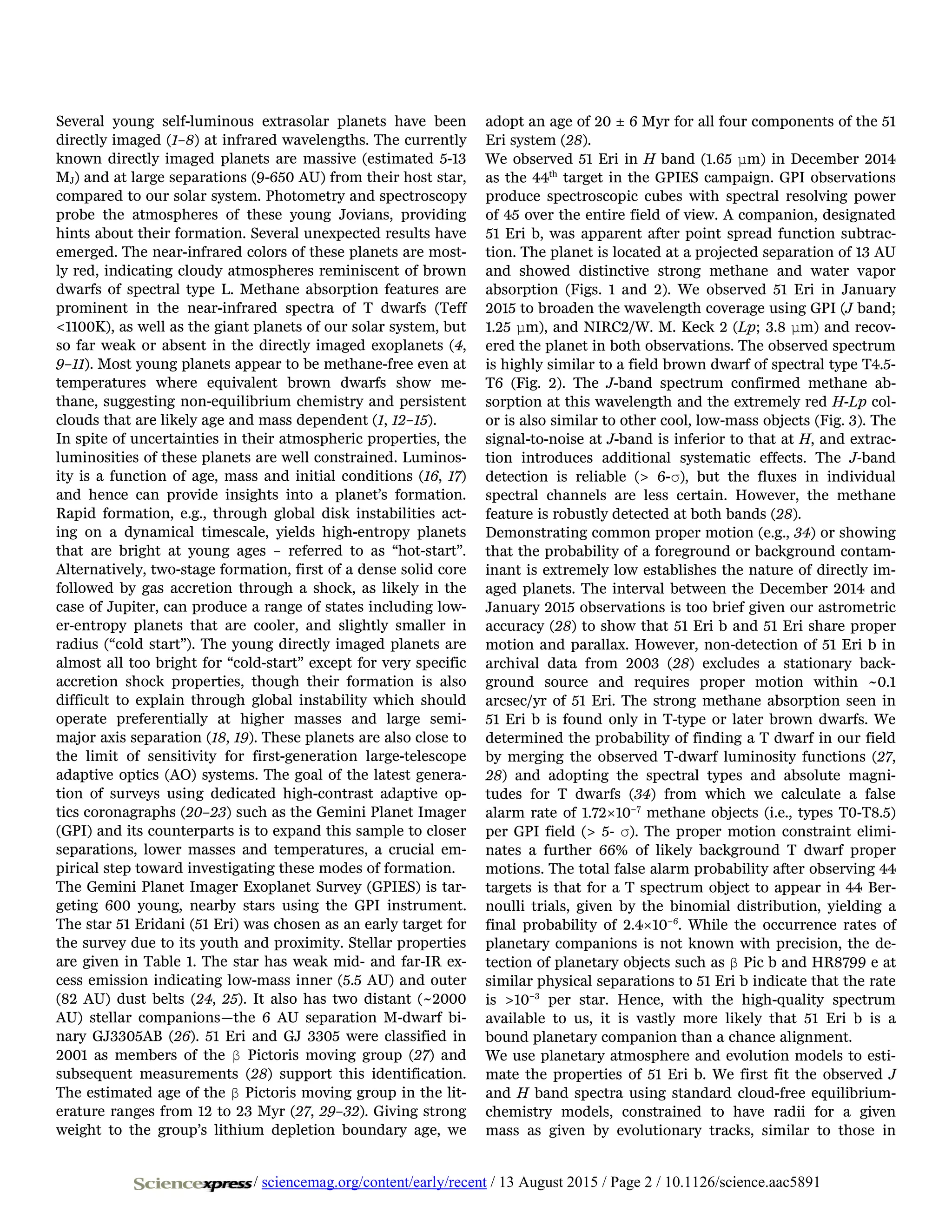 Several young self-luminous extrasolar planets have been
directly imaged (1–8) at infrared wavelengths. The currently
known directly imaged planets are massive (estimated 5-13
MJ) and at large separations (9-650 AU) from their host star,
compared to our solar system. Photometry and spectroscopy
probe the atmospheres of these young Jovians, providing
hints about their formation. Several unexpected results have
emerged. The near-infrared colors of these planets are most-
ly red, indicating cloudy atmospheres reminiscent of brown
dwarfs of spectral type L. Methane absorption features are
prominent in the near-infrared spectra of T dwarfs (Teff
<1100K), as well as the giant planets of our solar system, but
so far weak or absent in the directly imaged exoplanets (4,
9–11). Most young planets appear to be methane-free even at
temperatures where equivalent brown dwarfs show me-
thane, suggesting non-equilibrium chemistry and persistent
clouds that are likely age and mass dependent (1, 12–15).
In spite of uncertainties in their atmospheric properties, the
luminosities of these planets are well constrained. Luminos-
ity is a function of age, mass and initial conditions (16, 17)
and hence can provide insights into a planet’s formation.
Rapid formation, e.g., through global disk instabilities act-
ing on a dynamical timescale, yields high-entropy planets
that are bright at young ages – referred to as “hot-start”.
Alternatively, two-stage formation, first of a dense solid core
followed by gas accretion through a shock, as likely in the
case of Jupiter, can produce a range of states including low-
er-entropy planets that are cooler, and slightly smaller in
radius (“cold start”). The young directly imaged planets are
almost all too bright for “cold-start” except for very specific
accretion shock properties, though their formation is also
difficult to explain through global instability which should
operate preferentially at higher masses and large semi-
major axis separation (18, 19). These planets are also close to
the limit of sensitivity for first-generation large-telescope
adaptive optics (AO) systems. The goal of the latest genera-
tion of surveys using dedicated high-contrast adaptive op-
tics coronagraphs (20–23) such as the Gemini Planet Imager
(GPI) and its counterparts is to expand this sample to closer
separations, lower masses and temperatures, a crucial em-
pirical step toward investigating these modes of formation.
The Gemini Planet Imager Exoplanet Survey (GPIES) is tar-
geting 600 young, nearby stars using the GPI instrument.
The star 51 Eridani (51 Eri) was chosen as an early target for
the survey due to its youth and proximity. Stellar properties
are given in Table 1. The star has weak mid- and far-IR ex-
cess emission indicating low-mass inner (5.5 AU) and outer
(82 AU) dust belts (24, 25). It also has two distant (~2000
AU) stellar companions—the 6 AU separation M-dwarf bi-
nary GJ3305AB (26). 51 Eri and GJ 3305 were classified in
2001 as members of the β Pictoris moving group (27) and
subsequent measurements (28) support this identification.
The estimated age of the β Pictoris moving group in the lit-
erature ranges from 12 to 23 Myr (27, 29–32). Giving strong
weight to the group’s lithium depletion boundary age, we
adopt an age of 20 ± 6 Myr for all four components of the 51
Eri system (28).
We observed 51 Eri in H band (1.65 μm) in December 2014
as the 44th
target in the GPIES campaign. GPI observations
produce spectroscopic cubes with spectral resolving power
of 45 over the entire field of view. A companion, designated
51 Eri b, was apparent after point spread function subtrac-
tion. The planet is located at a projected separation of 13 AU
and showed distinctive strong methane and water vapor
absorption (Figs. 1 and 2). We observed 51 Eri in January
2015 to broaden the wavelength coverage using GPI (J band;
1.25 μm), and NIRC2/W. M. Keck 2 (Lp; 3.8 μm) and recov-
ered the planet in both observations. The observed spectrum
is highly similar to a field brown dwarf of spectral type T4.5-
T6 (Fig. 2). The J-band spectrum confirmed methane ab-
sorption at this wavelength and the extremely red H-Lp col-
or is also similar to other cool, low-mass objects (Fig. 3). The
signal-to-noise at J-band is inferior to that at H, and extrac-
tion introduces additional systematic effects. The J-band
detection is reliable (> 6-σ), but the fluxes in individual
spectral channels are less certain. However, the methane
feature is robustly detected at both bands (28).
Demonstrating common proper motion (e.g., 34) or showing
that the probability of a foreground or background contam-
inant is extremely low establishes the nature of directly im-
aged planets. The interval between the December 2014 and
January 2015 observations is too brief given our astrometric
accuracy (28) to show that 51 Eri b and 51 Eri share proper
motion and parallax. However, non-detection of 51 Eri b in
archival data from 2003 (28) excludes a stationary back-
ground source and requires proper motion within ~0.1
arcsec/yr of 51 Eri. The strong methane absorption seen in
51 Eri b is found only in T-type or later brown dwarfs. We
determined the probability of finding a T dwarf in our field
by merging the observed T-dwarf luminosity functions (27,
28) and adopting the spectral types and absolute magni-
tudes for T dwarfs (34) from which we calculate a false
alarm rate of 1.72×10−7
methane objects (i.e., types T0-T8.5)
per GPI field (> 5- σ). The proper motion constraint elimi-
nates a further 66% of likely background T dwarf proper
motions. The total false alarm probability after observing 44
targets is that for a T spectrum object to appear in 44 Ber-
noulli trials, given by the binomial distribution, yielding a
final probability of 2.4×10−6
. While the occurrence rates of
planetary companions is not known with precision, the de-
tection of planetary objects such as β Pic b and HR8799 e at
similar physical separations to 51 Eri b indicate that the rate
is >10−3
per star. Hence, with the high-quality spectrum
available to us, it is vastly more likely that 51 Eri b is a
bound planetary companion than a chance alignment.
We use planetary atmosphere and evolution models to esti-
mate the properties of 51 Eri b. We first fit the observed J
and H band spectra using standard cloud-free equilibrium-
chemistry models, constrained to have radii for a given
mass as given by evolutionary tracks, similar to those in
/ sciencemag.org/content/early/recent / 13 August 2015 / Page 2 / 10.1126/science.aac5891
 