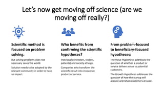 Let’s now get moving off science (are we
moving off really?)
Scientific method is
focused on problem
solving.
But solving problems does not
necessary saves the world.
Solution needs to be adopted by the
relevant community in order to have
an impact.
Who benefits from
confirming the scientific
hypotheses?
Individuals (investors, traders,
patients) and society at large.
Companies who transform the
scientific result into innovative
product or service.
From problem-focused
to beneficiary-focused
hypotheses:
The Value Hypothesis addresses the
question of whether a product or
service delivers value to potential
customers.
The Growth Hypothesis addresses the
question of how the startup will
acquire and retain customers at scale.
 