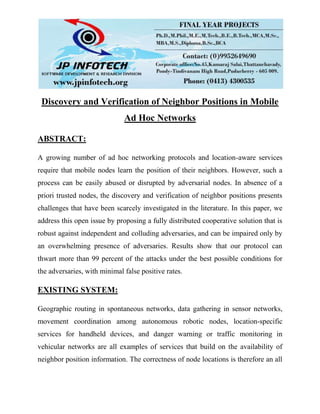 Discovery and Verification of Neighbor Positions in Mobile
Ad Hoc Networks
ABSTRACT:
A growing number of ad hoc networking protocols and location-aware services
require that mobile nodes learn the position of their neighbors. However, such a
process can be easily abused or disrupted by adversarial nodes. In absence of a
priori trusted nodes, the discovery and verification of neighbor positions presents
challenges that have been scarcely investigated in the literature. In this paper, we
address this open issue by proposing a fully distributed cooperative solution that is
robust against independent and colluding adversaries, and can be impaired only by
an overwhelming presence of adversaries. Results show that our protocol can
thwart more than 99 percent of the attacks under the best possible conditions for
the adversaries, with minimal false positive rates.
EXISTING SYSTEM:
Geographic routing in spontaneous networks, data gathering in sensor networks,
movement coordination among autonomous robotic nodes, location-specific
services for handheld devices, and danger warning or traffic monitoring in
vehicular networks are all examples of services that build on the availability of
neighbor position information. The correctness of node locations is therefore an all
 